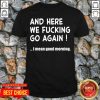 And Here We Fucking Go Again I Mean Good Morning Shirt